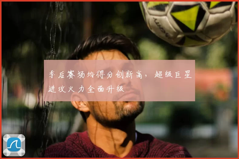 季后赛场均得分创新高，超级巨星进攻火力全面升级