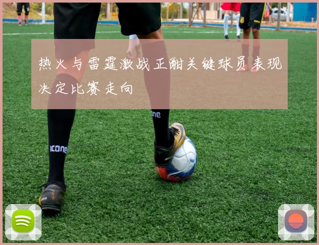 热火与雷霆激战正酣关键球员表现决定比赛走向