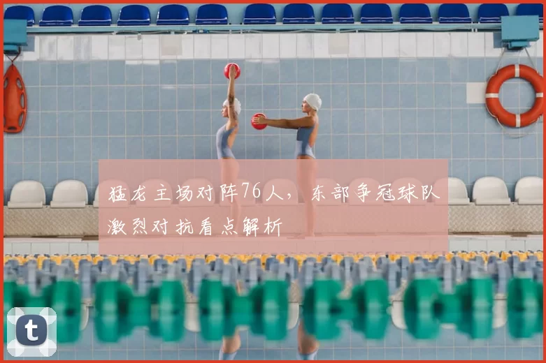 猛龙主场对阵76人，东部争冠球队激烈对抗看点解析