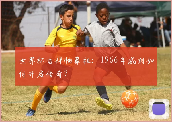 世界杯吉祥物鼻祖:1966年威利如何开启传奇?