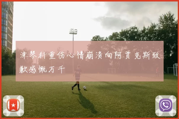 津琴科重伤心情崩溃向阿贾克斯致歉感慨万千