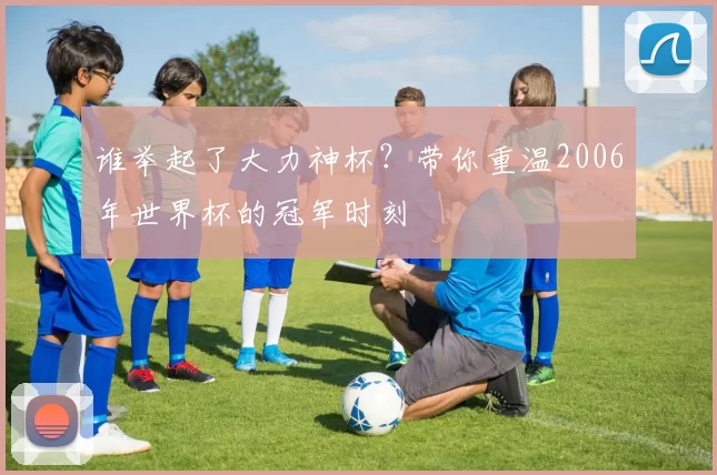 谁举起了大力神杯?带你重温2006年世界杯的冠军时刻