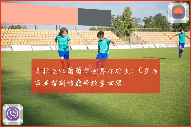 乌拉圭vs葡萄牙世界杯对决：C罗与苏亚雷斯的巅峰较量回顾
