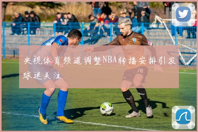 央视体育频道调整NBA转播安排引发球迷关注
