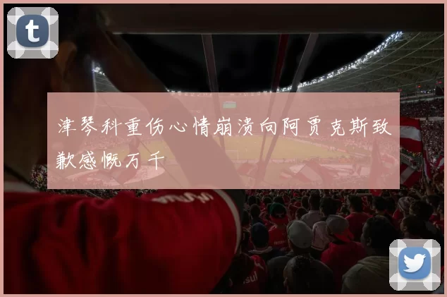 津琴科重伤心情崩溃向阿贾克斯致歉感慨万千