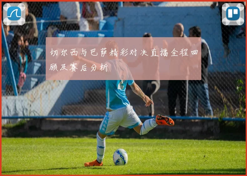 切尔西与巴萨精彩对决直播全程回顾及赛后分析