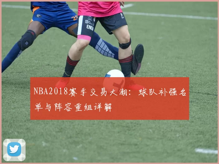 NBA2018赛季交易大潮:球队补强名单与阵容重组详解