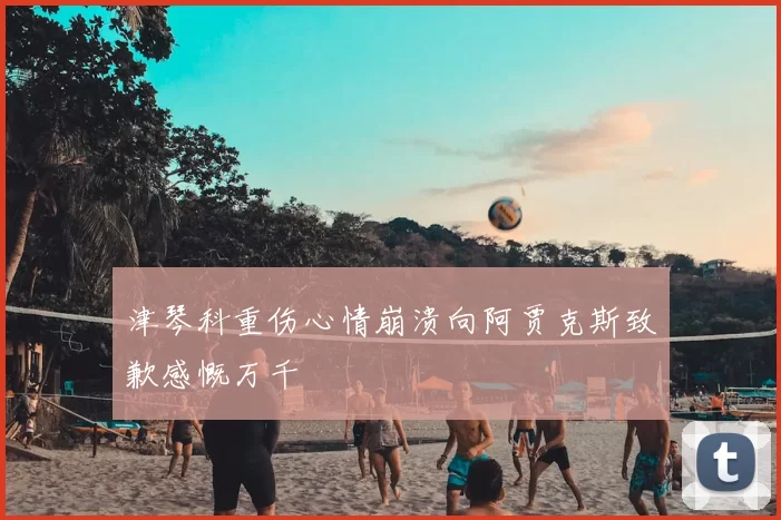 津琴科重伤心情崩溃向阿贾克斯致歉感慨万千