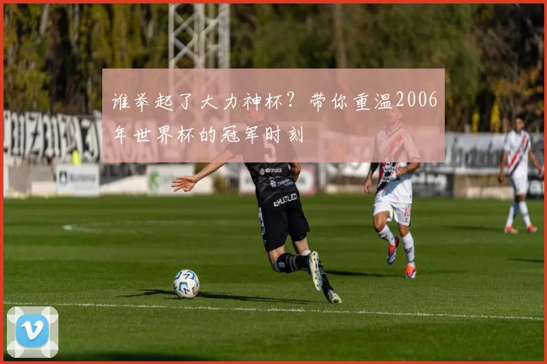 谁举起了大力神杯?带你重温2006年世界杯的冠军时刻