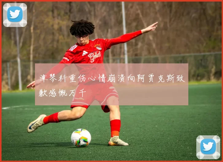 津琴科重伤心情崩溃向阿贾克斯致歉感慨万千