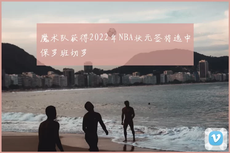 魔术队获得2022年NBA状元签将选中保罗班切罗