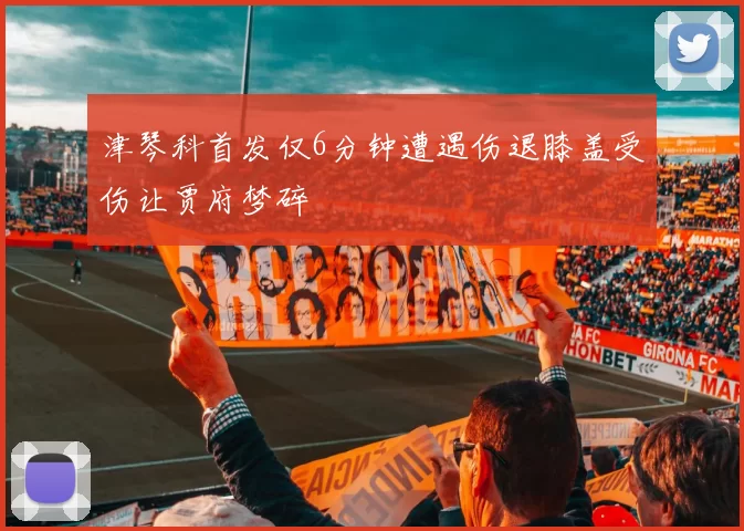 津琴科首发仅6分钟遭遇伤退膝盖受伤让贾府梦碎