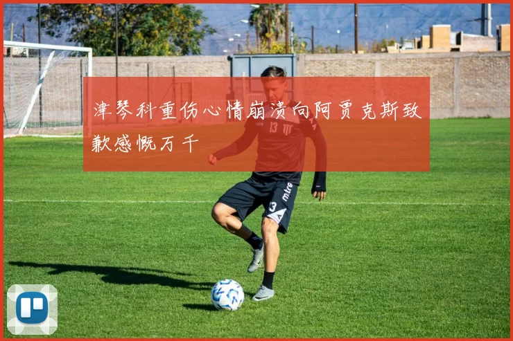 津琴科重伤心情崩溃向阿贾克斯致歉感慨万千