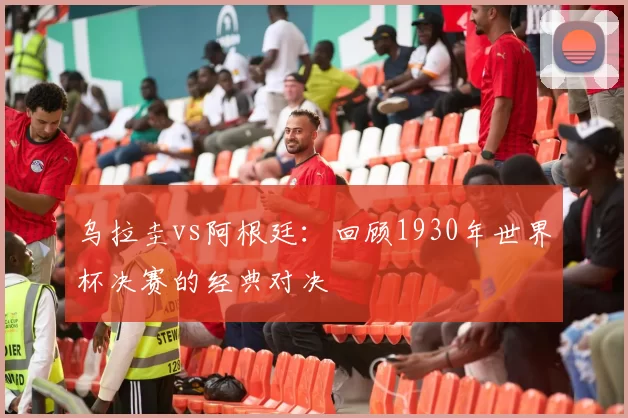 乌拉圭vs阿根廷：回顾1930年世界杯决赛的经典对决