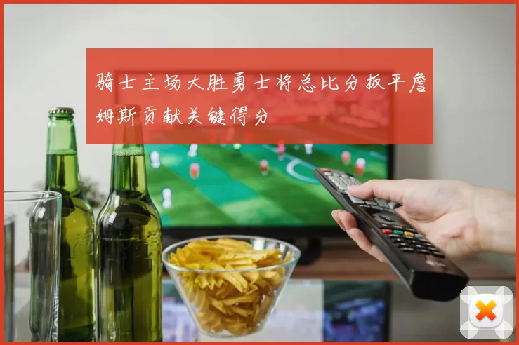 骑士主场大胜勇士将总比分扳平詹姆斯贡献关键得分