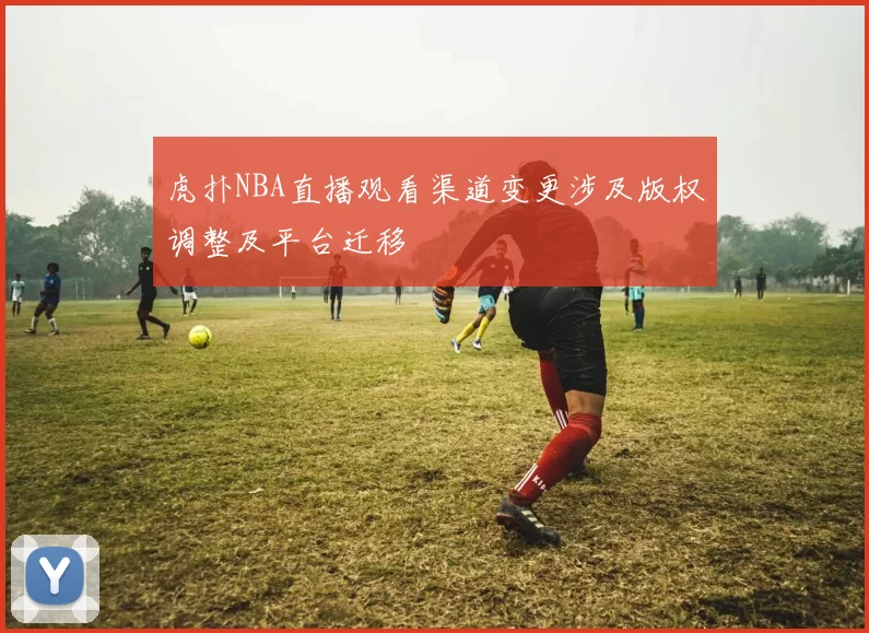 虎扑NBA直播观看渠道变更涉及版权调整及平台迁移