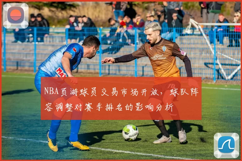 NBA页游球员交易市场开放,球队阵容调整对赛季排名的影响分析
