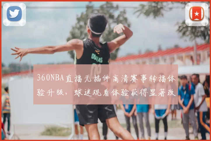 360NBA直播无插件高清赛事转播体验升级，球迷观看体验获得显著改善