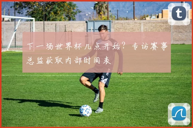下一场世界杯几点开始？专访赛事总监获取内部时间表