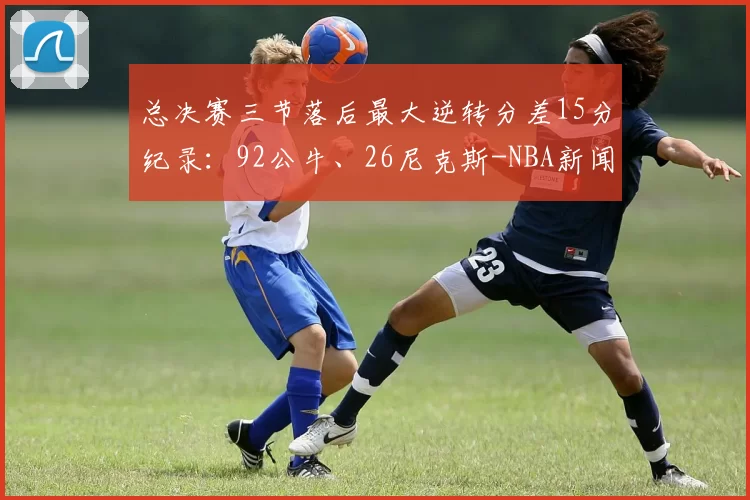 总决赛三节落后最大逆转分差15分纪录：92公牛、26尼克斯-NBA新闻