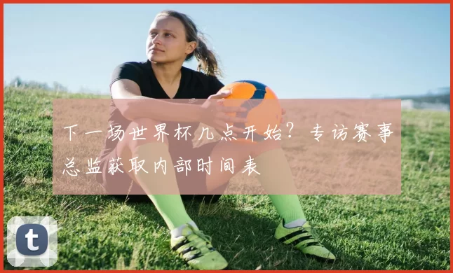 下一场世界杯几点开始?专访赛事总监获取内部时间表