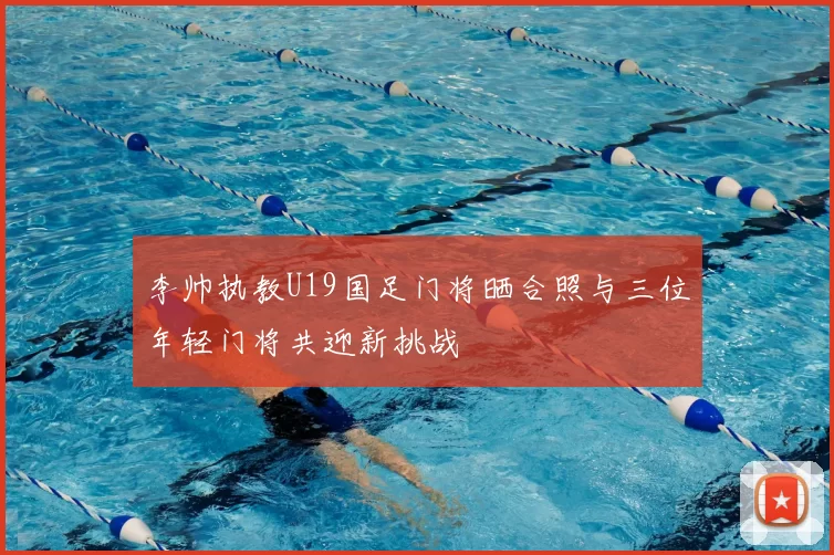 李帅执教U19国足门将晒合照与三位年轻门将共迎新挑战