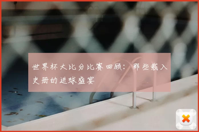 世界杯大比分比赛回顾：那些载入史册的进球盛宴