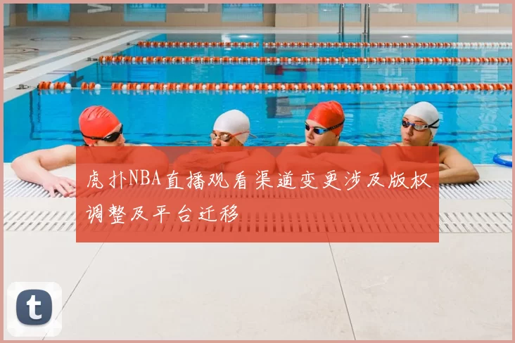 虎扑NBA直播观看渠道变更涉及版权调整及平台迁移