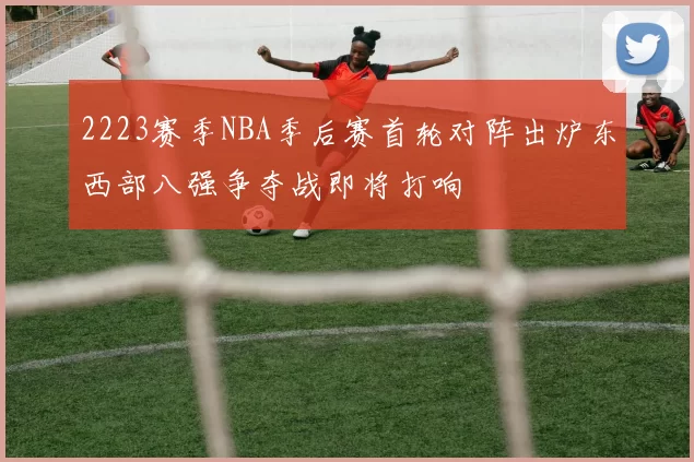 2223赛季NBA季后赛首轮对阵出炉东西部八强争夺战即将打响