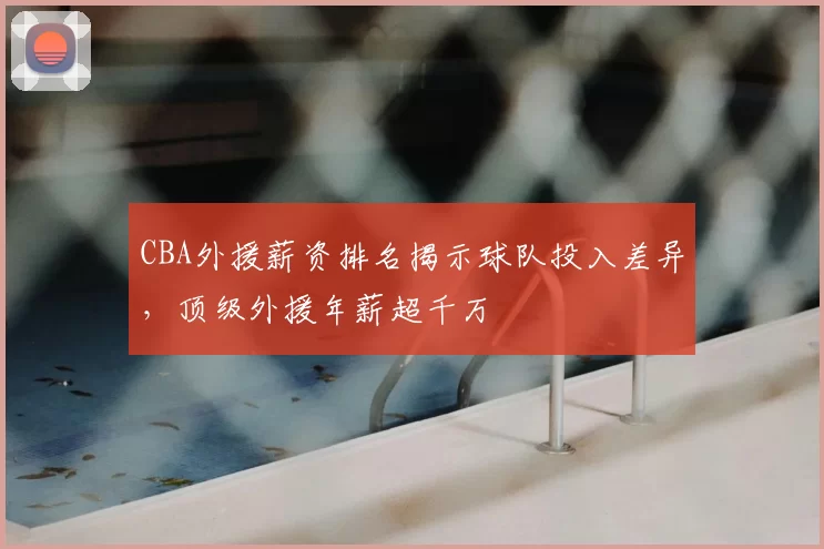 CBA外援薪资排名揭示球队投入差异，顶级外援年薪超千万