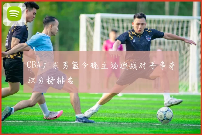 CBA广东男篮今晚主场迎战对手争夺积分榜排名