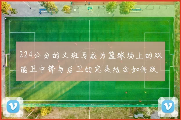 224公分的文班马成为篮球场上的双能卫中锋与后卫的完美结合如何改变比赛格局