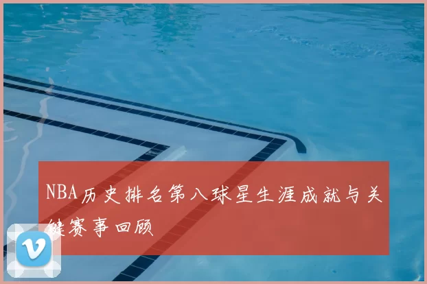 NBA历史排名第八球星生涯成就与关键赛事回顾