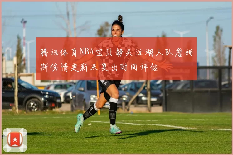 腾讯体育NBA宝贝静关注湖人队詹姆斯伤情更新及复出时间评估