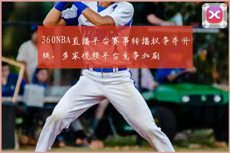 360NBA直播平台赛事转播权争夺升级，多家视频平台竞争加剧