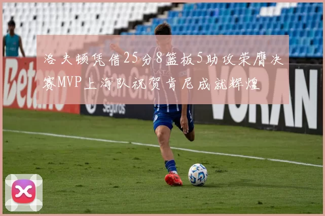 洛夫顿凭借25分8篮板5助攻荣膺决赛MVP上海队祝贺肯尼成就辉煌
