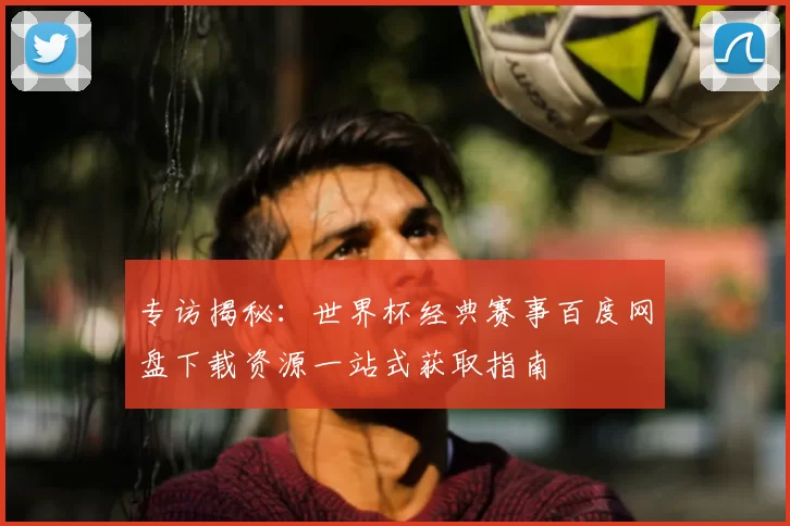 专访揭秘：世界杯经典赛事百度网盘下载资源一站式获取指南