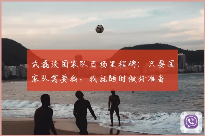 武磊谈国家队百场里程碑:只要国家队需要我,我就随时做好准备