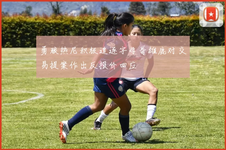 勇狼热尼积极追逐字母哥雄鹿对交易提案作出反报价回应