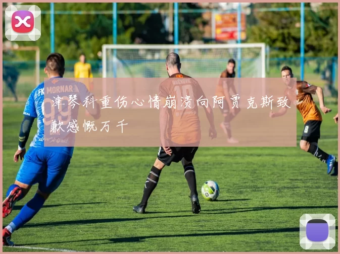 津琴科重伤心情崩溃向阿贾克斯致歉感慨万千
