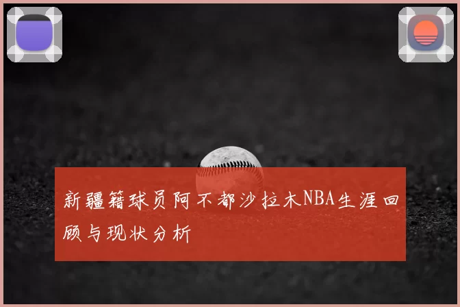 新疆籍球员阿不都沙拉木NBA生涯回顾与现状分析