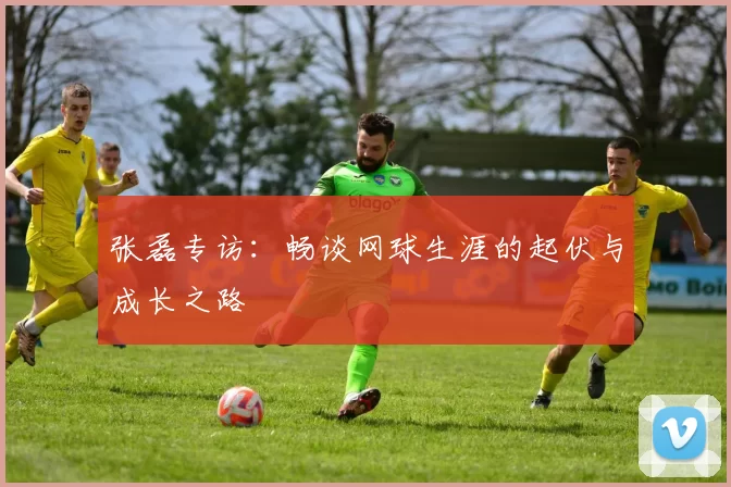 张磊专访:畅谈网球生涯的起伏与成长之路