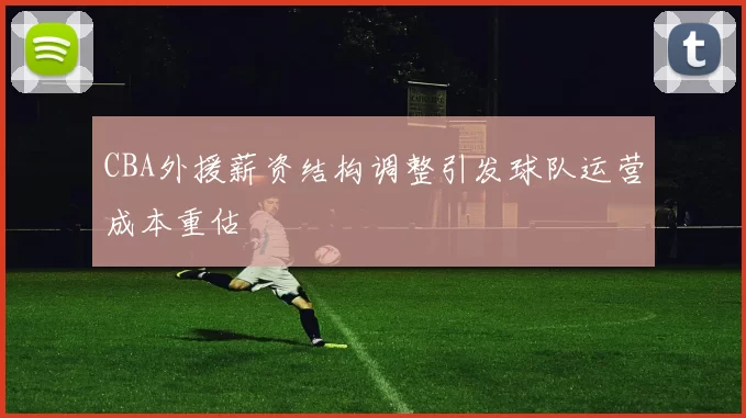 CBA外援薪资结构调整引发球队运营成本重估