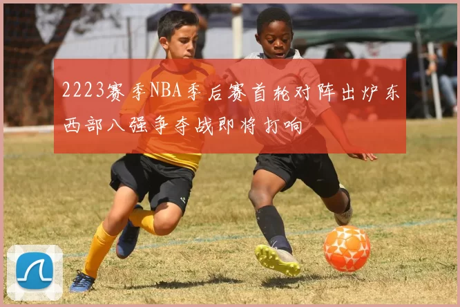 2223赛季NBA季后赛首轮对阵出炉东西部八强争夺战即将打响