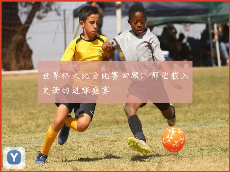 世界杯大比分比赛回顾:那些载入史册的进球盛宴