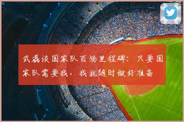 武磊谈国家队百场里程碑:只要国家队需要我,我就随时做好准备