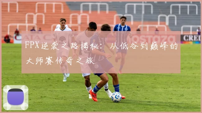 FPX逆袭之路揭秘:从低谷到巅峰的大师赛传奇之旅