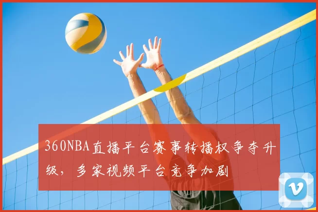 360NBA直播平台赛事转播权争夺升级,多家视频平台竞争加剧