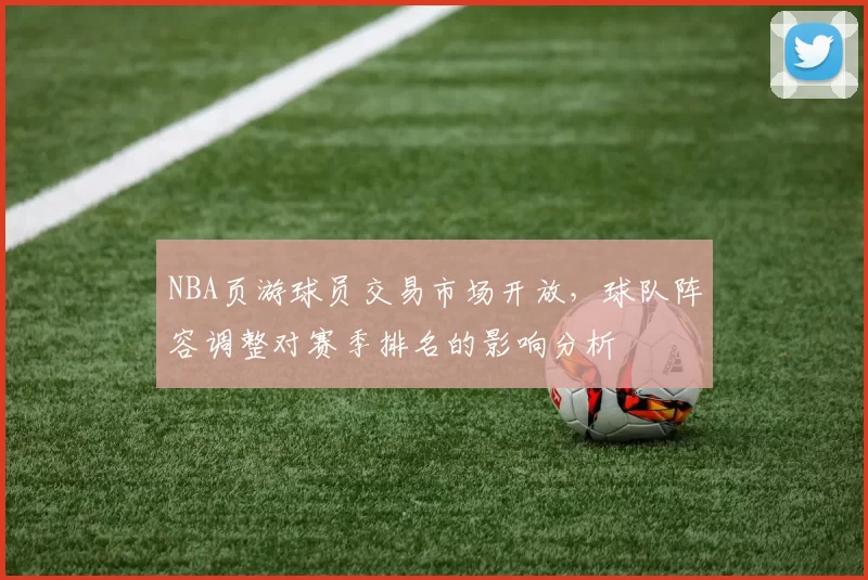 NBA页游球员交易市场开放，球队阵容调整对赛季排名的影响分析