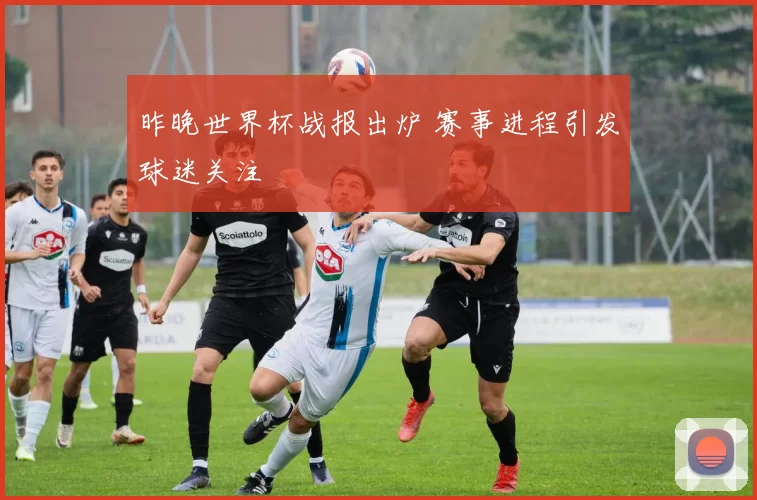 昨晚世界杯战报出炉 赛事进程引发球迷关注